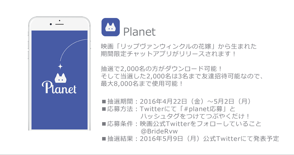 映画「リップヴァンウィンクルの花嫁」から生まれた期間限定チャットアプリがリリースされます！

抽選で2,000名の方がダウンロード可能！
そして当選した2,000名は3名まで友達招待可能なので、最大8,000名まで使用可能！

■抽選期間：2016年4月22日（金）〜5月2日（月）
■応募方法：twitterにて「#planet応募」とハッシュタグをつけてつぶやくだけ！
■応募条件：映画公式twitterをフォローしていること@BrideRvw